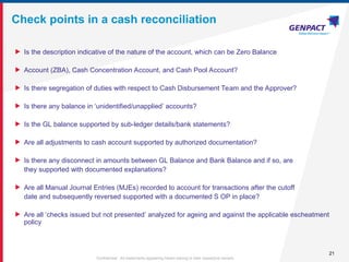 21
Confidential. All trademarks appearing herein belong to their respective owners.
Check points in a cash reconciliation
 Is the description indicative of the nature of the account, which can be Zero Balance
 Account (ZBA), Cash Concentration Account, and Cash Pool Account?
 Is there segregation of duties with respect to Cash Disbursement Team and the Approver?
 Is there any balance in ‘unidentified/unapplied’ accounts?
 Is the GL balance supported by sub-ledger details/bank statements?
 Are all adjustments to cash account supported by authorized documentation?
 Is there any disconnect in amounts between GL Balance and Bank Balance and if so, are
they supported with documented explanations?
 Are all Manual Journal Entries (MJEs) recorded to account for transactions after the cutoff
date and subsequently reversed supported with a documented S OP in place?
 Are all ‘checks issued but not presented’ analyzed for ageing and against the applicable escheatment
policy
 
