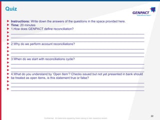 22
Confidential. All trademarks appearing herein belong to their respective owners.
Quiz
 Instructions: Write down the answers of the questions in the space provided here.
 Time: 20 minutes
 1.How does GENPACT define reconciliation?
 _____________________________________________________________________________
 _____________________________________________________________________________
 _____________________________________________________________________________
 2.Why do we perform account reconciliations?
 _____________________________________________________________________________
 _____________________________________________________________________________
 _____________________________________________________________________________
 3.When do we start with reconciliations cycle?
 _____________________________________________________________________________
 _____________________________________________________________________________
 _____________________________________________________________________________
 4.What do you understand by ‘Open Item’? Checks issued but not yet presented in bank should
 be treated as open items, is this statement true or false?
 _____________________________________________________________________________
 _____________________________________________________________________________
 _____________________________________________________________________________
 