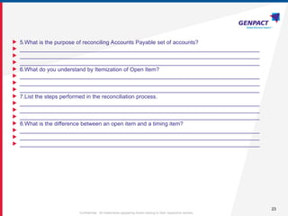 23
Confidential. All trademarks appearing herein belong to their respective owners.
 5.What is the purpose of reconciling Accounts Payable set of accounts?
 _____________________________________________________________________________
 _____________________________________________________________________________
 _____________________________________________________________________________
 6.What do you understand by Itemization of Open Item?
 _____________________________________________________________________________
 _____________________________________________________________________________
 _____________________________________________________________________________
 7.List the steps performed in the reconciliation process.
 _____________________________________________________________________________
 _____________________________________________________________________________
 _____________________________________________________________________________
 8.What is the difference between an open item and a timing item?
 _____________________________________________________________________________
 _____________________________________________________________________________
 _____________________________________________________________________________
 