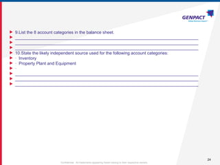 24
Confidential. All trademarks appearing herein belong to their respective owners.
 9.List the 8 account categories in the balance sheet.
 _____________________________________________________________________________
 _____________________________________________________________________________
 _____________________________________________________________________________
 10.State the likely independent source used for the following account categories:
 · Inventory
 · Property Plant and Equipment
 ·
 _____________________________________________________________________________
 _____________________________________________________________________________
 _____________________________________________________________________________
 