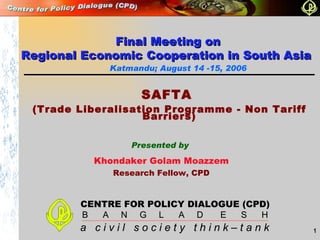Presented by Khondaker Golam Moazzem Research Fellow, CPD Katmandu; August 14 -15, 2006 SAFTA  (Trade Liberalisation Programme - Non Tariff Barriers) Final Meeting on Regional Economic Cooperation in South Asia  CENTRE FOR POLICY DIALOGUE (CPD) B  A  N  G  L  A  D  E  S  H a  c i v i l  s o c i e t y  t h i n k – t a n k 
