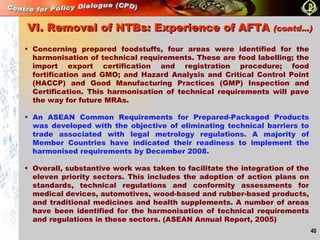 Concerning prepared foodstuffs, four areas were identified for the harmonisation of technical requirements. These are food labelling; the import export certification and registration procedure; food fortification and GMO; and Hazard Analysis and Critical Control Point (HACCP) and Good Manufacturing Practices (GMP) Inspection and Certification. This harmonisation of technical requirements will pave the way for future MRAs. An ASEAN Common Requirements for Prepared-Packaged Products was developed with the objective of eliminating technical barriers to trade associated with legal metrology regulations. A majority of Member Countries have indicated their readiness to implement the harmonised requirements by December 2008. Overall, substantive work was taken to facilitate the integration of the eleven priority sectors. This includes the adoption of action plans on standards, technical regulations and conformity assessments for medical devices, automotives, wood-based and rubber-based products, and traditional medicines and health supplements. A number of areas have been identified for the harmonisation of technical requirements and regulations in these sectors. (ASEAN Annual Report, 2005) VI. Removal of NTBs: Experience of AFTA  (contd…)   