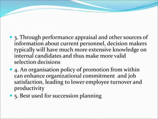  3. Through performance appraisal and other sources of
information about current personnel, decision makers
typically will have much more extensive knowledge on
internal candidates and thus make more valid
selection decisions
 4. An organisation policy of promotion from within
can enhance organizational commitment and job
satisfaction, leading to lower employee turnover and
productivity
 5. Best used for succession planning
 