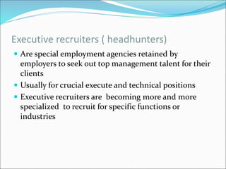 Executive recruiters ( headhunters)
 Are special employment agencies retained by
employers to seek out top management talent for their
clients
 Usually for crucial execute and technical positions
 Executive recruiters are becoming more and more
specialized to recruit for specific functions or
industries
 