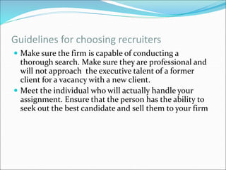 Guidelines for choosing recruiters
 Make sure the firm is capable of conducting a
thorough search. Make sure they are professional and
will not approach the executive talent of a former
client for a vacancy with a new client.
 Meet the individual who will actually handle your
assignment. Ensure that the person has the ability to
seek out the best candidate and sell them to your firm
 