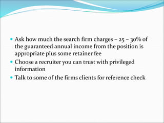  Ask how much the search firm charges – 25 – 30% of
the guaranteed annual income from the position is
appropriate plus some retainer fee
 Choose a recruiter you can trust with privileged
information
 Talk to some of the firms clients for reference check
 