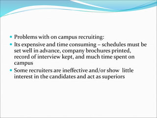  Problems with on campus recruiting:
 Its expensive and time consuming – schedules must be
set well in advance, company brochures printed,
record of interview kept, and much time spent on
campus
 Some recruiters are ineffective and/or show little
interest in the candidates and act as superiors
 