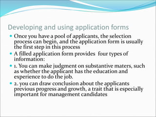 Developing and using application forms
 Once you have a pool of applicants, the selection
process can begin, and the application form is usually
the first step in this process
 A filled application form provides four types of
information:
 1. You can make judgment on substantive maters, such
as whether the applicant has the education and
experience to do the job.
 2. you can draw conclusion about the applicants
previous progress and growth, a trait that is especially
important for management candidates
 