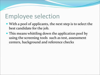 Employee selection
 With a pool of applicants, the next step is to select the
best candidate for the job.
 This means whittling down the application pool by
using the screening tools such as test, assessment
centers, background and reference checks
 