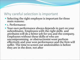 Why careful selection is important
 Selecting the right employee is important for three
main reasons:
 1. Performance:
 Your own performance always depends in part on your
subordinates. Employees with the right skills and
attributes will do a better job for you and the company.
Employees without these skills or who are
uncompromising or obstructionist wont perform
effectively and your won performance and the firm will
suffer. The time to screen out undesirables is before
they are in the door, not after
 