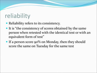 reliability
 Reliability refers to its consistency.
 It is “the consistency of scores obtained by the same
person when retested with the identical test or with an
equivalent form of test”
 If a person score 90% on Monday, then they should
score the same on Tuesday for the same test
 