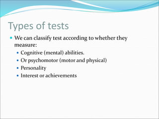 Types of tests
 We can classify test according to whether they
measure:
 Cognitive (mental) abilities.
 Or psychomotor (motor and physical)
 Personality
 Interest or achievements
 