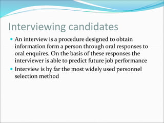 Interviewing candidates
 An interview is a procedure designed to obtain
information form a person through oral responses to
oral enquires. On the basis of these responses the
interviewer is able to predict future job performance
 Interview is by far the most widely used personnel
selection method
 