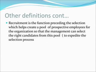 Other definitions cont…
 Recruitment is the function preceding the selection
which helps create a pool of prospective employees for
the organization so that the management can select
the right candidates from this pool ( to expedite the
selection process
 
