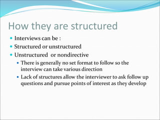 How they are structured
 Interviews can be :
 Structured or unstructured
 Unstructured or nondirective
 There is generally no set format to follow so the
interview can take various direction
 Lack of structures allow the interviewer to ask follow up
questions and pursue points of interest as they develop
 