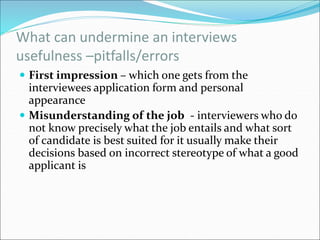 What can undermine an interviews
usefulness –pitfalls/errors
 First impression – which one gets from the
interviewees application form and personal
appearance
 Misunderstanding of the job - interviewers who do
not know precisely what the job entails and what sort
of candidate is best suited for it usually make their
decisions based on incorrect stereotype of what a good
applicant is
 
