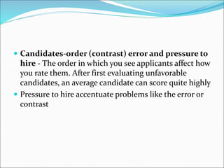  Candidates-order (contrast) error and pressure to
hire - The order in which you see applicants affect how
you rate them. After first evaluating unfavorable
candidates, an average candidate can score quite highly
 Pressure to hire accentuate problems like the error or
contrast
 