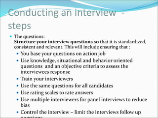Conducting an interview -
steps
 The questions:
Structure your interview questions so that it is standardized,
consistent and relevant. This will include ensuring that :
 You base your questions on action job
 Use knowledge, situational and behavior oriented
questions and an objective criteria to assess the
interviewees response
 Train your interviewers
 Use the same questions for all candidates
 Use rating scales to rate answers
 Use multiple interviewers for panel interviews to reduce
bias
 Control the interview – limit the interviews follow up
 