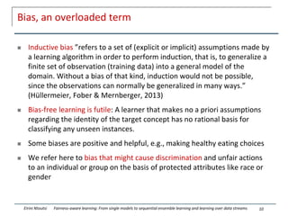 Bias, an overloaded term
 Inductive bias ”refers to a set of (explicit or implicit) assumptions made by
a learning algorithm in order to perform induction, that is, to generalize a
finite set of observation (training data) into a general model of the
domain. Without a bias of that kind, induction would not be possible,
since the observations can normally be generalized in many ways.”
(Hüllermeier, Fober & Mernberger, 2013)
 Bias-free learning is futile: A learner that makes no a priori assumptions
regarding the identity of the target concept has no rational basis for
classifying any unseen instances.
 Some biases are positive and helpful, e.g., making healthy eating choices
 We refer here to bias that might cause discrimination and unfair actions
to an individual or group on the basis of protected attributes like race or
gender
10
Eirini Ntoutsi Fairness-aware learning: From single models to sequential ensemble learning and learning over data streams
 