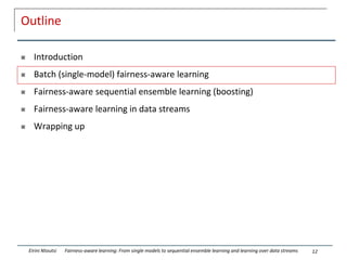 Outline
 Introduction
 Batch (single-model) fairness-aware learning
 Fairness-aware sequential ensemble learning (boosting)
 Fairness-aware learning in data streams
 Wrapping up
12
Eirini Ntoutsi Fairness-aware learning: From single models to sequential ensemble learning and learning over data streams
 