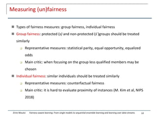 Measuring (un)fairness
 Types of fairness measures: group fairness, individual fairness
 Group fairness: protected (s) and non-protected (s ̄)groups should be treated
similarly
 Representative measures: statistical parity, equal opportunity, equalized
odds
 Main critic: when focusing on the group less qualified members may be
chosen
 Individual fairness: similar individuals should be treated similarly
 Representative measures: counterfactual fairness
 Main critic: it is hard to evaluate proximity of instances (M. Kim et al, NIPS
2018)
14
Eirini Ntoutsi Fairness-aware learning: From single models to sequential ensemble learning and learning over data streams
 