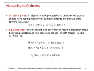 Measuring (un)fairness
 Statistical parity: If subjects in both protected and unprotected groups
should have equal probability of being assigned to the positive class
(Dwork et al, 2012)
𝑃 ො
𝑦 = + 𝑆 = 𝑠 = 𝑃 ො
𝑦 = + 𝑆 = ҧ
𝑠
 Equalized Odds: There should be no difference in model’s prediction errors
between protected and non-protected groups for both classes (Hardt et
al., NIPS 16):
15
Eirini Ntoutsi Fairness-aware learning: From single models to sequential ensemble learning and learning over data streams
 