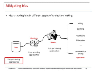 Mitigating bias
 Goal: tackling bias in different stages of AI-decision making
16
Eirini Ntoutsi Fairness-aware learning: From single models to sequential ensemble learning and learning over data streams
Algorithms
Models
Models
Data
Applications
Hiring
Banking
Healthcare
Education
Autonomous
driving
…
Pre-processing
approaches
In-processing
approaches
Post-processing
approaches
 