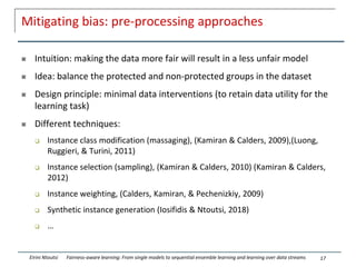 Mitigating bias: pre-processing approaches
 Intuition: making the data more fair will result in a less unfair model
 Idea: balance the protected and non-protected groups in the dataset
 Design principle: minimal data interventions (to retain data utility for the
learning task)
 Different techniques:
 Instance class modification (massaging), (Kamiran & Calders, 2009),(Luong,
Ruggieri, & Turini, 2011)
 Instance selection (sampling), (Kamiran & Calders, 2010) (Kamiran & Calders,
2012)
 Instance weighting, (Calders, Kamiran, & Pechenizkiy, 2009)
 Synthetic instance generation (Iosifidis & Ntoutsi, 2018)
 …
17
Eirini Ntoutsi Fairness-aware learning: From single models to sequential ensemble learning and learning over data streams
 