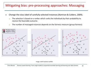 Mitigating bias: pre-processing approaches: Massaging
 Change the class label of carefully selected instances (Kamiran & Calders, 2009).
 The selection is based on a ranker which ranks the individuals by their probability to
receive the favorable outcome.
 The number of massaged instances depends on the fairness measure (group fairness)
18
Eirini Ntoutsi Fairness-aware learning: From single models to sequential ensemble learning and learning over data streams
Image credit Vasileios Iosifidis
 