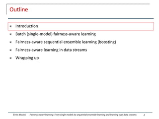 Outline
 Introduction
 Batch (single-model) fairness-aware learning
 Fairness-aware sequential ensemble learning (boosting)
 Fairness-aware learning in data streams
 Wrapping up
2
Eirini Ntoutsi Fairness-aware learning: From single models to sequential ensemble learning and learning over data streams
 
