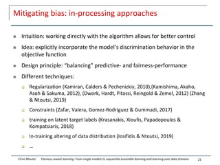 Mitigating bias: in-processing approaches
 Intuition: working directly with the algorithm allows for better control
 Idea: explicitly incorporate the model’s discrimination behavior in the
objective function
 Design principle: “balancing” predictive- and fairness-performance
 Different techniques:
 Regularization (Kamiran, Calders & Pechenizkiy, 2010),(Kamishima, Akaho,
Asoh & Sakuma, 2012), (Dwork, Hardt, Pitassi, Reingold & Zemel, 2012) (Zhang
& Ntoutsi, 2019)
 Constraints (Zafar, Valera, Gomez-Rodriguez & Gummadi, 2017)
 training on latent target labels (Krasanakis, Xioufis, Papadopoulos &
Kompatsiaris, 2018)
 In-training altering of data distribution (Iosifidis & Ntoutsi, 2019)
 …
21
Eirini Ntoutsi Fairness-aware learning: From single models to sequential ensemble learning and learning over data streams
 