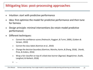 Mitigating bias: post-processing approaches
 Intuition: start with predictive performance
 Idea: first optimize the model for predictive performance and then tune
for fairness
 Design principle: minimal interventions (to retain model predictive
performance)
 Different techniques:
 Correct the confidence scores (Pedreschi, Ruggieri, & Turini, 2009), (Calders &
Verwer, 2010)
 Correct the class labels (Kamiran et al., 2010)
 Change the decision boundary (Kamiran, Mansha, Karim, & Zhang, 2018), (Hardt,
Price, & Srebro, 2016)
 Wrap a fair classifier on top of a black-box learner (Agarwal, Beygelzimer, Dudík,
Langford, & Wallach, 2018)
 …
23
Eirini Ntoutsi Fairness-aware learning: From single models to sequential ensemble learning and learning over data streams
 