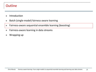 Outline
 Introduction
 Batch (single-model) fairness-aware learning
 Fairness-aware sequential ensemble learning (boosting)
 Fairness-aware learning in data streams
 Wrapping up
25
Eirini Ntoutsi Fairness-aware learning: From single models to sequential ensemble learning and learning over data streams
 