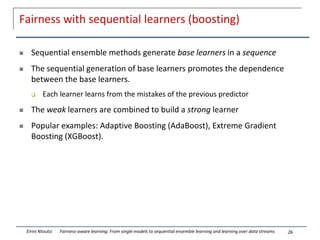 Fairness with sequential learners (boosting)
 Sequential ensemble methods generate base learners in a sequence
 The sequential generation of base learners promotes the dependence
between the base learners.
 Each learner learns from the mistakes of the previous predictor
 The weak learners are combined to build a strong learner
 Popular examples: Adaptive Boosting (AdaBoost), Extreme Gradient
Boosting (XGBoost).
26
Eirini Ntoutsi Fairness-aware learning: From single models to sequential ensemble learning and learning over data streams
 