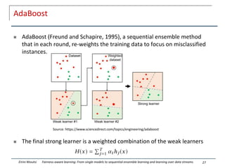AdaBoost
 AdaBoost (Freund and Schapire, 1995), a sequential ensemble method
that in each round, re-weights the training data to focus on misclassified
instances.
 The final strong learner is a weighted combination of the weak learners
27
Eirini Ntoutsi Fairness-aware learning: From single models to sequential ensemble learning and learning over data streams
Source: https://www.sciencedirect.com/topics/engineering/adaboost
 