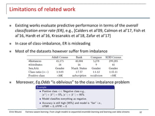 Limitations of related work
 Existing works evaluate predictive performance in terms of the overall
classification error rate (ER), e.g., [Calders et al’09, Calmon et al’17, Fish et
al’16, Hardt et al’16, Krasanakis et al’18, Zafar et al’17]
 In case of class-imbalance, ER is misleading
 Most of the datasets however suffer from imbalance
 Moreover, Eq.Odds “is oblivious” to the class imbalance problem
32
Eirini Ntoutsi Fairness-aware learning: From single models to sequential ensemble learning and learning over data streams
 