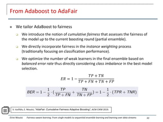 From Adaboost to AdaFair
 We tailor AdaBoost to fairness
 We introduce the notion of cumulative fairness that assesses the fairness of
the model up to the current boosting round (partial ensemble).
 We directly incorporate fairness in the instance weighting process
(traditionally focusing on classification performance).
 We optimize the number of weak learners in the final ensemble based on
balanced error rate thus directly considering class imbalance in the best model
selection.
33
Eirini Ntoutsi Fairness-aware learning: From single models to sequential ensemble learning and learning over data streams
𝐸𝑅 = 1 −
𝑇𝑃 + 𝑇𝑁
𝑇𝑃 + 𝐹𝑁 + 𝑇𝑁 + 𝐹𝑃
V. Iosifidis, E. Ntoutsi, “AdaFair: Cumulative Fairness Adaptive Boosting", ACM CIKM 2019.
 