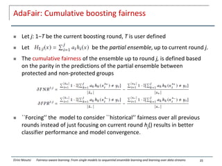 AdaFair: Cumulative boosting fairness
 Let j: 1−T be the current boosting round, T is user defined
 Let be the partial ensemble, up to current round j.
 The cumulative fairness of the ensemble up to round j, is defined based
on the parity in the predictions of the partial ensemble between
protected and non-protected groups
 ``Forcing’’ the model to consider ``historical’’ fairness over all previous
rounds instead of just focusing on current round hj() results in better
classifier performance and model convergence.
35
Eirini Ntoutsi Fairness-aware learning: From single models to sequential ensemble learning and learning over data streams
 