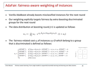 AdaFair: fairness-aware weighting of instances
 Vanilla AdaBoost already boosts misclassified instances for the next round
 Our weighting explicitly targets fairness by extra boosting discriminated
groups for the next round
 The data distribution at boosting round j+1 is updated as follows
 The fairness-related cost ui of instances xi ϵ D which belong to a group
that is discriminated is defined as follows:
36
Eirini Ntoutsi Fairness-aware learning: From single models to sequential ensemble learning and learning over data streams
 