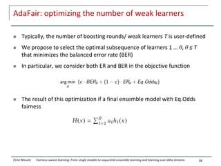 AdaFair: optimizing the number of weak learners
 Typically, the number of boosting rounds/ weak learners T is user-defined
 We propose to select the optimal subsequence of learners 1 … θ, θ ≤ T
that minimizes the balanced error rate (BER)
 In particular, we consider both ER and BER in the objective function
 The result of this optimization if a final ensemble model with Eq.Odds
fairness
38
Eirini Ntoutsi Fairness-aware learning: From single models to sequential ensemble learning and learning over data streams
 
