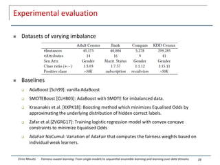Experimental evaluation
 Datasets of varying imbalance
 Baselines
 AdaBoost [Sch99]: vanilla AdaBoost
 SMOTEBoost [CLHB03]: AdaBoost with SMOTE for imbalanced data.
 Krasanakis et al. [KXPK18]: Boosting method which minimizes Equalised Odds by
approximating the underlying distribution of hidden correct labels.
 Zafar et al.[ZVGRG17]: Training logistic regression model with convex-concave
constraints to minimize Equalised Odds
 AdaFair NoCumul: Variation of AdaFair that computes the fairness weights based on
individual weak learners.
39
Eirini Ntoutsi Fairness-aware learning: From single models to sequential ensemble learning and learning over data streams
 