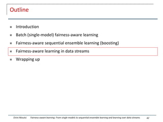 Outline
 Introduction
 Batch (single-model) fairness-aware learning
 Fairness-aware sequential ensemble learning (boosting)
 Fairness-aware learning in data streams
 Wrapping up
42
Eirini Ntoutsi Fairness-aware learning: From single models to sequential ensemble learning and learning over data streams
 