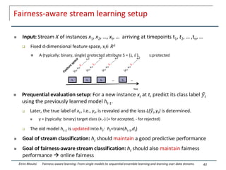 xn
Time
…
x1 …
x3
x2
Fairness-aware stream learning setup
 Input: Stream X of instances x1, x2, …, xt, … arriving at timepoints t1, t2, … ,tn, …
 Fixed d-dimensional feature space, xi∈ 𝑅𝑑
 A (typically: binary, single) protected attribute S = {s, s ̄} s:protected
 Prequential evaluation setup: For a new instance xt at t, predict its class label ෝ
𝑦𝑡
using the previously learned model ht-1.
 Later, the true label of xt , i.e., yt, is revealed and the loss L(ෝ
𝑦𝑡,yt) is determined.
 y = (typically: binary) target class {+,-} (+ for accepted, - for rejected)
 The old model ht-1 is updated into ht: ht=train(ht-1,dt)
 Goal of stream classification: ht should maintain a good predictive performance
 Goal of fairness-aware stream classification: ht should also maintain fairness
performance  online fairness
43
Eirini Ntoutsi Fairness-aware learning: From single models to sequential ensemble learning and learning over data streams
 