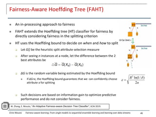 Fairness-Aware Hoeffding Tree (FAHT)
 An in-processing approach to fairness
 FAHT extends the Hoeffding tree (HT) classifier for fairness by
directly considering fairness in the splitting criterion
 HT uses the Hoeffding bound to decide on when and how to split
 Let G() be the heuristic split attribute selection measure
 After seeing n instances at a node, let the difference between the 2
best attributes be
 ΔG is the random variable being estimated by the Hoeffding bound
 if ΔG>ε, the Hoeffding bound guarantees that we can confidently choose
attribute a for splitting
 Such decisions are based on information gain to optimize predictive
performance and do not consider fairness.
46
W. Zhang, E. Ntoutsi, “An Adaptive Fairness-aware Decision Tree Classifier", IJCAI 2019.
Eirini Ntoutsi Fairness-aware learning: From single models to sequential ensemble learning and learning over data streams
n
R
2
)
/
1
ln(
2

 
 