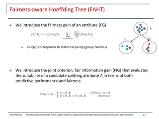 Fairness-aware Hoeffding Tree (FAHT)
 We introduce the fairness gain of an attribute (FG)
 Disc(D) corresponds to statistical parity (group fairness)
 We introduce the joint criterion, fair information gain (FIG) that evaluates
the suitability of a candidate splitting attribute A in terms of both
predictive performance and fairness.
47
Eirini Ntoutsi Fairness-aware learning: From single models to sequential ensemble learning and learning over data streams
D
D1
D2
 