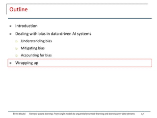 Outline
 Introduction
 Dealing with bias in data-driven AI systems
 Understanding bias
 Mitigating bias
 Accounting for bias
 Wrapping up
52
Eirini Ntoutsi Fairness-aware learning: From single models to sequential ensemble learning and learning over data streams
 