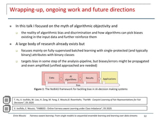 Wrapping-up, ongoing work and future directions
 In this talk I focused on the myth of algorithmic objectivity and
 the reality of algorithmic bias and discrimination and how algorithms can pick biases
existing in the input data and further reinforce them
 A large body of research already exists but
 focuses mainly on fully-supervised batched learning with single-protected (and typically
binary) attributes with binary classes
 targets bias in some step of the analysis-pipeline, but biases/errors might be propagated
and even amplified (unified approached are needed)
53
Eirini Ntoutsi Fairness-aware learning: From single models to sequential ensemble learning and learning over data streams
V. Iosifidis, E. Ntoutsi, “FABBOO - Online Fairness-aware Learning under Class Imbalance", DS 2020.
T. Hu, V. Iosifidis, W. Liao, H. Zang, M. Yang, E. Ntoutsi,B. Rosenhahn, "FairNN - Conjoint Learning of Fair Representations for Fair
Decisions”, DS 2020.
 