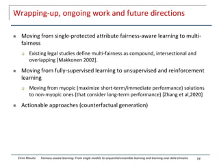 Wrapping-up, ongoing work and future directions
 Moving from single-protected attribute fairness-aware learning to multi-
fairness
 Existing legal studies define multi-fairness as compound, intersectional and
overlapping [Makkonen 2002].
 Moving from fully-supervised learning to unsupervised and reinforcement
learning
 Moving from myopic (maximize short-term/immediate performance) solutions
to non-myopic ones (that consider long-term performance) [Zhang et al,2020]
 Actionable approaches (counterfactual generation)
54
Eirini Ntoutsi Fairness-aware learning: From single models to sequential ensemble learning and learning over data streams
 