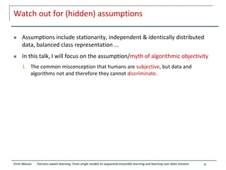Watch out for (hidden) assumptions
 Assumptions include stationarity, independent & identically distributed
data, balanced class representation ...
 In this talk, I will focus on the assumption/myth of algorithmic objectivity
1. The common misconception that humans are subjective, but data and
algorithms not and therefore they cannot discriminate.
6
Eirini Ntoutsi Fairness-aware learning: From single models to sequential ensemble learning and learning over data streams
 