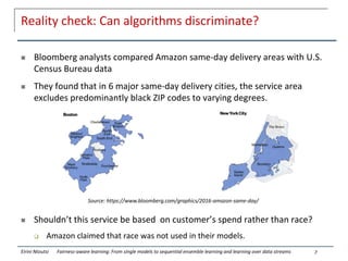 Reality check: Can algorithms discriminate?
 Bloomberg analysts compared Amazon same-day delivery areas with U.S.
Census Bureau data
 They found that in 6 major same-day delivery cities, the service area
excludes predominantly black ZIP codes to varying degrees.
 Shouldn’t this service be based on customer’s spend rather than race?
 Amazon claimed that race was not used in their models.
7
Source: https://www.bloomberg.com/graphics/2016-amazon-same-day/
Eirini Ntoutsi Fairness-aware learning: From single models to sequential ensemble learning and learning over data streams
 